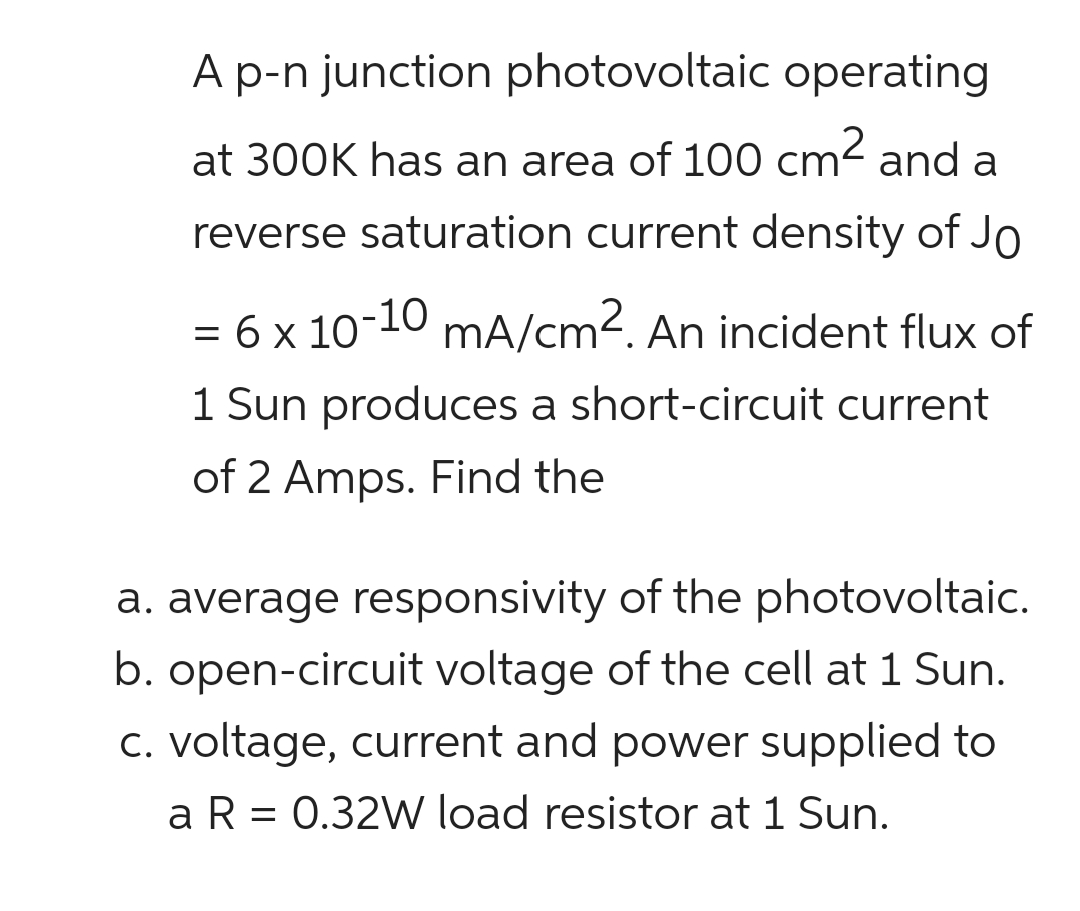 A p-n junction photovoltaic operating
at 300K has an area of 100 cm² and a
reverse saturation current density of Jo
= 6 x 10-10 mA/cm2. An incident flux of
1 Sun produces a short-circuit current
of 2 Amps. Find the
a. average responsivity of the photovoltaic.
b. open-circuit voltage of the cell at 1 Sun.
c. voltage, current and power supplied to
a R = 0.32W load resistor at 1 Sun.
