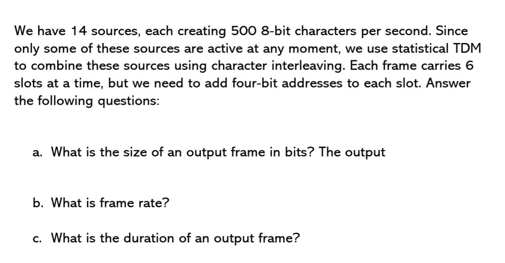We have 14 sources, each creating 500 8-bit characters per second. Since
only some of these sources are active at any moment, we use statistical TDM
to combine these sources using character interleaving. Each frame carries 6
slots at a time, but we need to add four-bit addresses to each slot. Answer
the following questions:
a. What is the size of an output frame in bits? The output
b. What is frame rate?
c. What is the duration of an output frame?