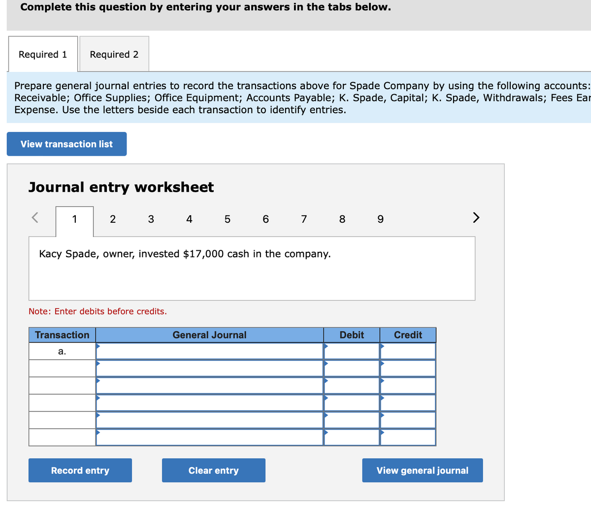 Complete this question by entering your answers in the tabs below.
Required 1 Required 2
Prepare general journal entries to record the transactions above for Spade Company by using the following accounts:
Receivable; Office Supplies; Office Equipment; Accounts Payable; K. Spade, Capital; K. Spade, Withdrawals; Fees Ear
Expense. Use the letters beside each transaction to identify entries.
View transaction list
Journal entry worksheet
1
2
3
4 5 6 7 8 9
>
Kacy Spade, owner, invested $17,000 cash in the company.
Note: Enter debits before credits.
Transaction
General Journal
a.
Record entry
Clear entry
Debit
Credit
View general journal