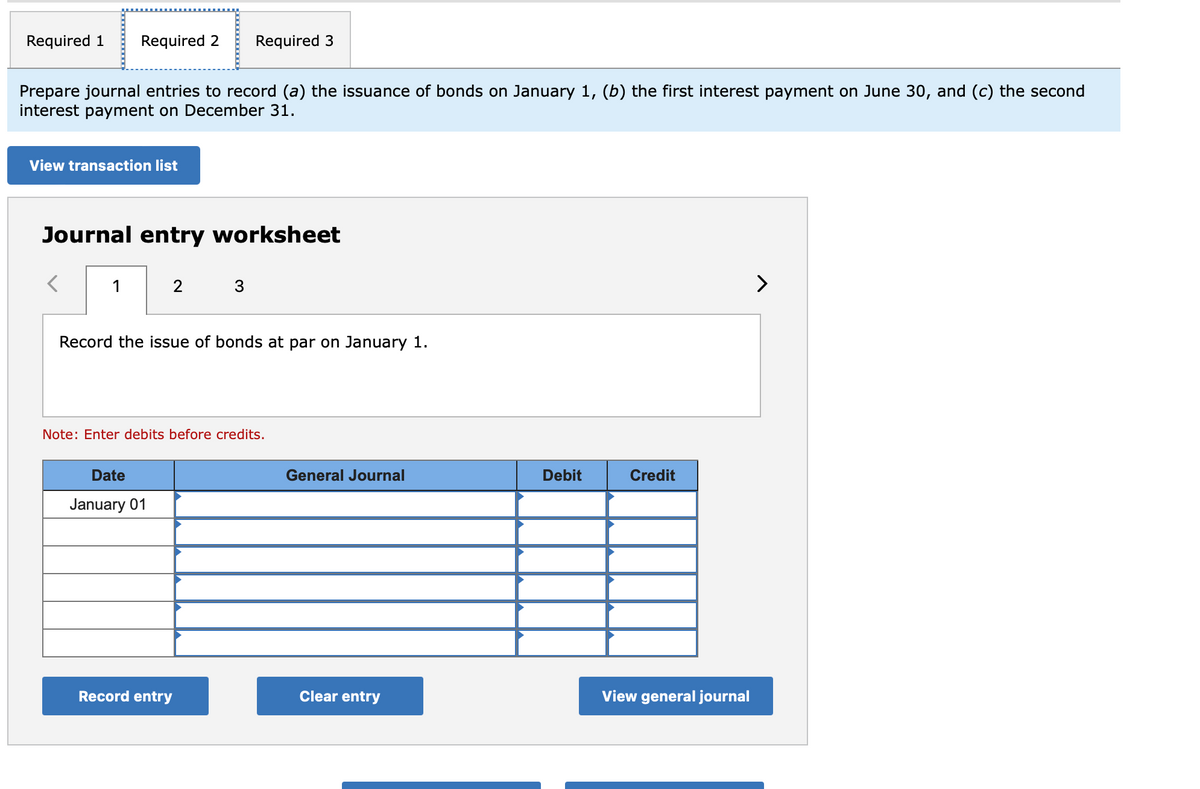 Required 1 Required 2 Required 3
Prepare journal entries to record (a) the issuance of bonds on January 1, (b) the first interest payment on June 30, and (c) the second
interest payment on December 31.
View transaction list
Journal entry worksheet
1
2
Record the issue of bonds at par on January 1.
Note: Enter debits before credits.
Date
January 01
Record entry
General Journal
Clear entry
Debit
Credit
View general journal