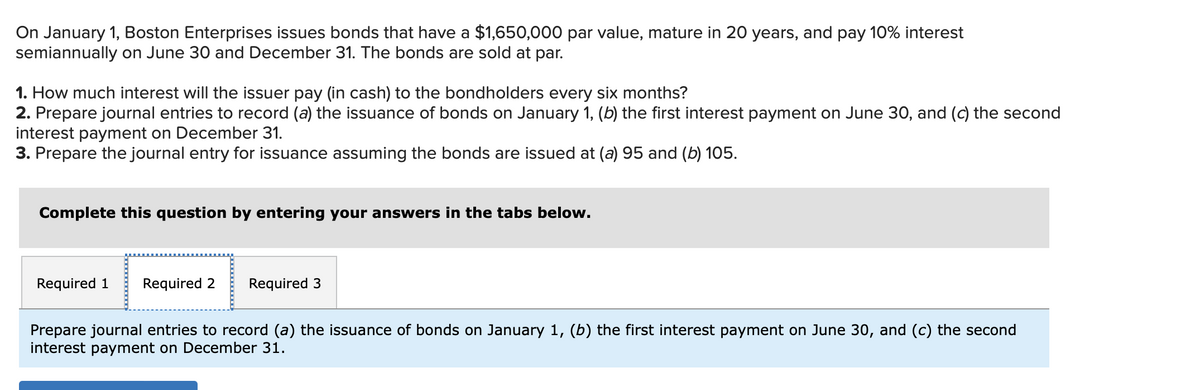 On January 1, Boston Enterprises issues bonds that have a $1,650,000 par value, mature in 20 years, and pay 10% interest
semiannually on June 30 and December 31. The bonds are sold at par.
1. How much interest will the issuer pay (in cash) to the bondholders every six months?
2. Prepare journal entries to record (a) the issuance of bonds on January 1, (b) the first interest payment on June 30, and (c) the second
interest payment on December 31.
3. Prepare the journal entry for issuance assuming the bonds are issued at (a) 95 and (b) 105.
Complete this question by entering your answers in the tabs below.
Required 1 Required 2 Required 3
Prepare journal entries to record (a) the issuance of bonds on January 1, (b) the first interest payment on June 30, and (c) the second
interest payment on December 31.