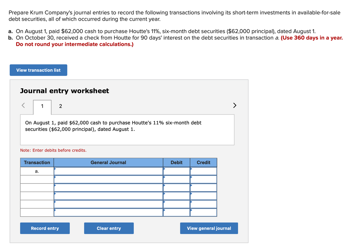 Prepare Krum Company's journal entries to record the following transactions involving its short-term investments in available-for-sale
debt securities, all of which occurred during the current year.
a. On August 1, paid $62,000 cash to purchase Houtte's 11%, six-month debt securities ($62,000 principal), dated August 1.
b. On October 30, received a check from Houtte for 90 days' interest on the debt securities in transaction a. (Use 360 days in a year.
Do not round your intermediate calculations.)
View transaction list
Journal entry worksheet
1
On August 1, paid $62,000 cash to purchase Houtte's 11% six-month debt
securities ($62,000 principal), dated August 1.
2
Note: Enter debits before credits.
Transaction
a.
Record entry
General Journal
Clear entry
Debit
Credit
View general journal