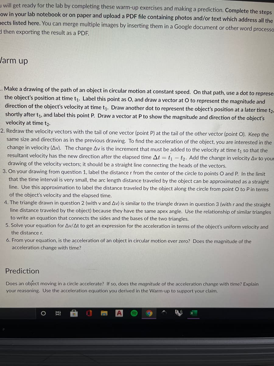 u will get ready for the lab by completing these warm-up exercises and making a prediction. Complete the steps
ow in your lab notebook or on paper and upload a PDF file containing photos and/or text which address all the
pects listed here. You can merge multiple images by inserting them in a Google document or other word processo
d then exporting the result as a PDF.
Jarm up
. Make a drawing of the path of an object in circular motion at constant speed. On that path, use a dot to represen
the object's position at time t1. Label this point as O, and draw a vector at O to represent the magnitude and
direction of the object's velocity at time t1. Draw another dot to represent the object's position at a later time t2,
shortly after t1, and label this point P. Draw a vector at P to show the magnitude and direction of the object's
velocity at time t2.
2. Redraw the velocity vectors with the tail of one vector (point P) at the tail of the other vector (point O). Keep the
same size and direction as in the previous drawing. To find the acceleration of the object, you are interested in the
change in velocity (Av). The change Av is the increment that must be added to the velocity at time t so that the
resultant velocity has the new direction after the elapsed time At = t – t2. Add the change in velocity Av to your
drawing of the velocity vectors; it should be a straight line connecting the heads of the vectors.
3. On your drawing from question 1, label the distance r from the center of the circle to points O and P. In the limit
that the time interval is very small, the arc length distance traveled by the object can be approximated as a straight
line. Use this approximation to label the distance traveled by the object along the circle from point O to P in terms
of the object's velocity and the elapsed time.
4. The triangle drawn in question 2 (with v and Av) is similar to the triangle drawn in question 3 (with r and the straight
line distance traveled by the object) because they have the same apex angle. Use the relationship of similar triangles
to write an equation that connects the sides and the bases of the two triangles.
5. Solve your equation for Av/At to get an expression for the acceleration in terms of the object's uniform velocity and
the distancer.
6. From your equation, is the acceleration of an object in circular motion ever zero? Does the magnitude of the
acceleration change with time?
Prediction
Does an object moving in a circle accelerate? If so, does the magnitude of the acceleration change with time? Explain
your reasoning. Use the acceleration equation you derived in the Warm-up to support your claim.
立
