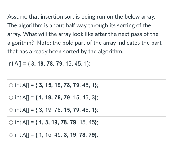 Assume that insertion sort is being run on the below array.
The algorithm is about half way through its sorting of the
array. What will the array look like after the next pass of the
algorithm? Note: the bold part of the array indicates the part
that has already been sorted by the algorithm.
int A] = { 3, 19, 78, 79, 15, 45, 1};
O int A[] = { 3, 15, 19, 78, 79, 45, 1};
O int A] = { 1, 19, 78, 79, 15, 45, 3};
O int A] = { 3, 19, 78, 15, 79, 45, 1};
O int A] = { 1, 3, 19, 78, 79, 15, 45};
O int A] = { 1, 15, 45, 3, 19, 78, 79};
