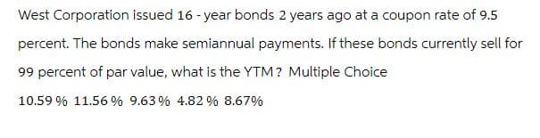 West Corporation issued 16-year bonds 2 years ago at a coupon rate of 9.5
percent. The bonds make semiannual payments. If these bonds currently sell for
99 percent of par value, what is the YTM? Multiple Choice
10.59% 11.56% 9.63% 4.82 % 8.67%