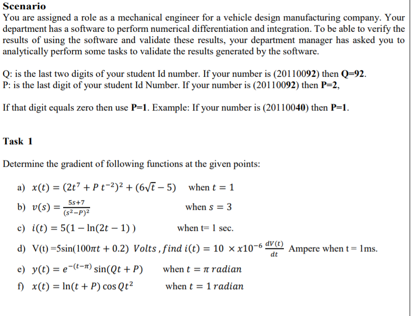 Scenario
You are assigned a role as a mechanical engineer for a vehicle design manufacturing company. Your
department has a software to perform numerical differentiation and integration. To be able to verify the
results of using the software and validate these results, your department manager has asked you to
analytically perform some tasks to validate the results generated by the software.
Q: is the last two digits of your student Id number. If your number is (20110092) then Q=92.
P: is the last digit of your student Id Number. If your number is (20110092) then P=2,
If that digit equals zero then use P=1. Example: If your number is (20110040) then P=1.
Task 1
Determine the gradient of following functions at the given points:
a) x(t) = (2t7 + P t-2)² + (6vi – 5) when t = 1
5s+7
b) v(s) =
when s = 3
(s²-P)2
c) i(t) = 5(1 – In(2t – 1) )
when t= 1 sec.
d) V(t) =5sin(100nt + 0.2) Volts , find i(t) = 10 × x10-6 dV©)
Ampere when t= 1ms.
dt
e) y(t) = e¬(t-n) sin(Qt + P)
when t = n radian
f) x(t) = In(t + P) cos Qt²
when t = 1 radian
