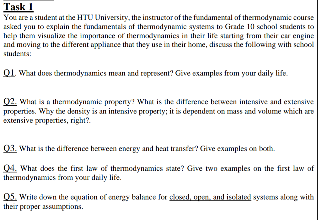 Task 1
You are a student at the HTU University, the instructor of the fundamental of thermodynamic course
asked you to explain the fundamentals of thermodynamic systems to Grade 10 school students to
help them visualize the importance of thermodynamics in their life starting from their car engine
and moving to the different appliance that they use in their home, discuss the following with school
students:
Q1. What does thermodynamics mean and represent? Give examples from your daily life.
Q2. What is a thermodynamic property? What is the difference between intensive and extensive
properties. Why the density is an intensive property; it is dependent on mass and volume which are
extensive properties, right?.
Q3. What is the difference between energy and heat transfer? Give examples on both.
Q4. What does the first law of thermodynamics state? Give two examples on the first law of
thermodynamics from your daily life.
Q5. Write down the equation of energy balance for closed, open, and isolated systems along with
their proper assumptions.
