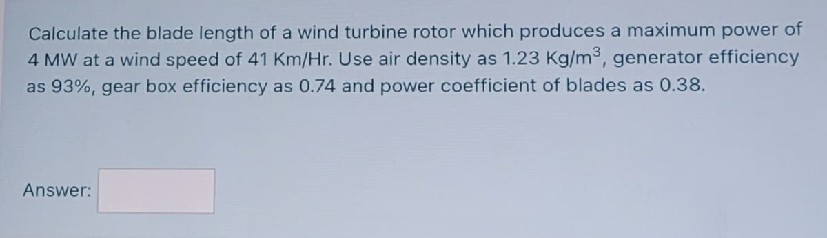 Calculate the blade length of a wind turbine rotor which produces a maximum power of
4 MW at a wind speed of 41 Km/Hr. Use air density as 1.23 Kg/m3, generator efficiency
as 93%, gear box efficiency as 0.74 and power coefficient of blades as 0.38.
Answer:
