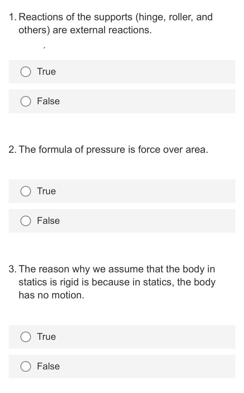 1. Reactions of the supports (hinge, roller, and
others) are external reactions.
True
False
2. The formula of pressure is force over area.
True
False
3. The reason why we assume that the body in
statics is rigid is because in statics, the body
has no motion.
True
False
