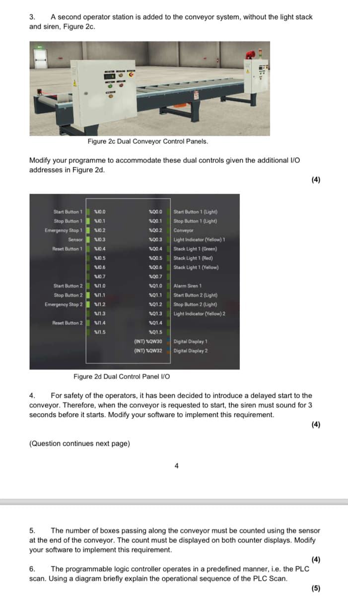 3.
A second operator station is added to the conveyor system, without the light stack
and siren, Figure 2c.
Figure 2c Dual Conveyor Control Panels.
Modify your programme to accommodate these dual controls given the additional I/O
addresses in Figure 2d.
Start Button 1
%10.0
$00.0
Start Button 1 (Light)
Stop Button 1
%10.1
100.1
Stop Button 1 (Light)
Emergency Stop 1
%10.2
%00.2
Conveyor
Sensor
%10.3
Q0.3
Light Indicator (Yellow) 1
Reset Button 1
%10.4
1004
Stack Light 1 (Green)
%10.5
400.5
Stack Light 1 (Red)
%10.6
%00.6
Stack Light 1 (Yellow)
%10.7
100.7
Start Button 2
%11.0
Q1.0
Alarm Siren 1
Stop Button 2
%11.1
%Q1.1
Start Button 2 (Light)
Emergency Stop 2
%11.2
Q1.2
Stop Button 2 (Light)
%11.3
%Q1.3
Light Indicator (Yellow) 2
Reset Button 2
%11.4
%11.5
Q1.4
%Q1.5
(INT) %QW30
(INT) %QW32
Digital Display 1
Digital Display 2
4.
Figure 2d Dual Control Panel I/O
For safety of the operators, it has been decided to introduce a delayed start to the
conveyor. Therefore, when the conveyor is requested to start, the siren must sound for 3
seconds before it starts. Modify your software to implement this requirement.
(Question continues next page)
(4)
(4)
5.
The number of boxes passing along the conveyor must be counted using the sensor
at the end of the conveyor. The count must be displayed on both counter displays. Modify
your software to implement this requirement.
(4)
6.
The programmable logic controller operates in a predefined manner, i.e. the PLC
scan. Using a diagram briefly explain the operational sequence of the PLC Scan.
(5)