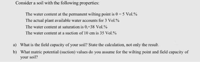 Consider a soil with the following properties:
The water content at the permanent wilting point is 0 = 5 Vol.%
The actual plant available water accounts for 3 Vol.%
The water content at saturation is 0,-38 Vol.%
The water content at a suction of 10 cm is 35 Vol.%
a) What is the field capacity of your soil? State the calculation, not only the result.
b) What matric potential (suction) values do you assume for the wilting point and field capacity of
your soil?
