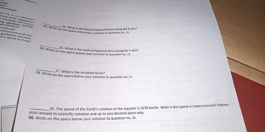 23. What is the total component force along the X-axis?
25. What is the total component force along the Y-axis?
28. Write on the space below your solution to question no. 27.
26. Write on the space below your solution to question no. 25.
24. Write on the space below your solution to question no. 23.
On fas
ndly.
tive.
detersined.
ID-19) ia mn infeetioua
toue acuate reapiratorys
a Decenter 2019 and t
angg pandemie srrUATI
Sce COVID17
continued.
vironment at all tioy
spuidelines and safety
d to decide for the go
27. What is the resultant force?
your answer in scientific notation and up to one decimal place only.
30. Write on the space below your solution to question no. 29,
29. The speed of the Earth's rotation at the equator is 1670 km/hr. What is this speed in meters/second? Express
