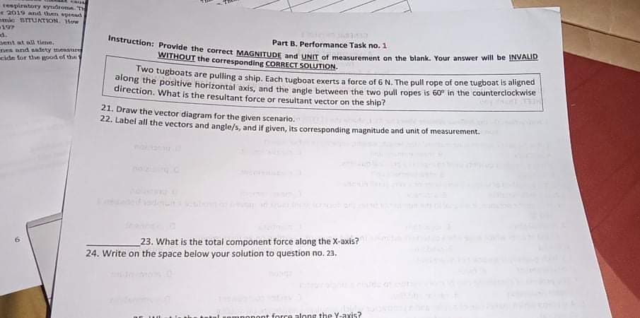 CRUS
Instruction: Provide the correct MAGNITUDE and UNIT of measurement on the blank. Your answer will be INVALID
tespiratory syudroma T
2019 and then spread
nmie BrrUAriON. How
197
d.
ent at all titme.
nes and salety mensture
cide for the mpod of the
Part B. Performance Task no. 1
WITHOUT the corresponding CORRECT SOLUTION.
wo tugboats are pulling a ship, Each tueboar exerts a force of 6 N. The pull rope of one tugboat is aligned
along the positive horizontal axis, and the angle between the two pull ropes is 60° in the counterciockwise
direction. What is the resultant force or resultant vector on the ship?
21. Draw the vector diagram for the given scenario.
22. Label all the vectors and angle/s, and if given, Its corresponding magnitude and unit of measurement.
23. What is the total component force along the X-axis?
24. Write on the space below your solution to question no. 23,
nnonont force along thp Y-axis?
