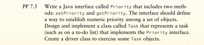 PP 7.5 Write a Java interface called Priority that includes two meth-
ods: setPriority and getPriority. The interface should define
a way to establish numeric priority among a set of objects.
Design and implement a class called Task that represents a task
(such as on a to-do list) that implements the Priority interface.
Create a driver class to exercise some Task objects.
