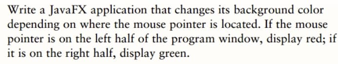 Write a JavaFX application that changes its background color
depending on where the mouse pointer is located. If the mouse
pointer is on the left half of the program window, display red; if
it is on the right half, display green.
