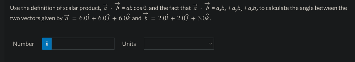 Use the definition of scalar product, a
6.0î + 6.0ĵ
two vectors given by a
Number
IN
=
b = ab cos 0, and the fact that a · b = axbx + ayby + a₂b₂ to calculate the angle between the
2.0î + 2.0ĵ + 3.0k.
→
+ 6.0k and b =
Units