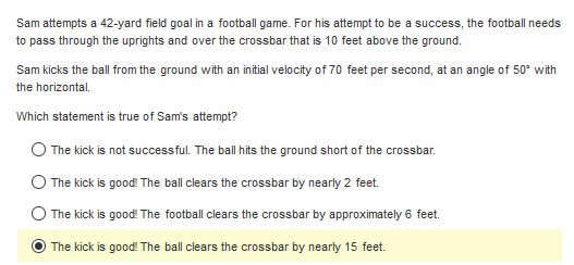 Sam attempts a 42-yard field goal in a football game. For his attempt to be a success, the football needs
to pass through the uprights and over the crossbar that is 10 feet above the ground.
Sam kicks the ball from the ground with an initial velocity of 70 feet per second, at an angle of 50° with
the horizontal.
Which statement is true of Sam's attempt?
The kick is not successful. The ball hits the ground short of the crossbar.
The kick is good! The ball clears the crossbar by nearly 2 feet.
The kick is good! The football clears the crossbar by approximately 6 feet.
The kick is good! The ball clears the crossbar by nearly 15 feet.
