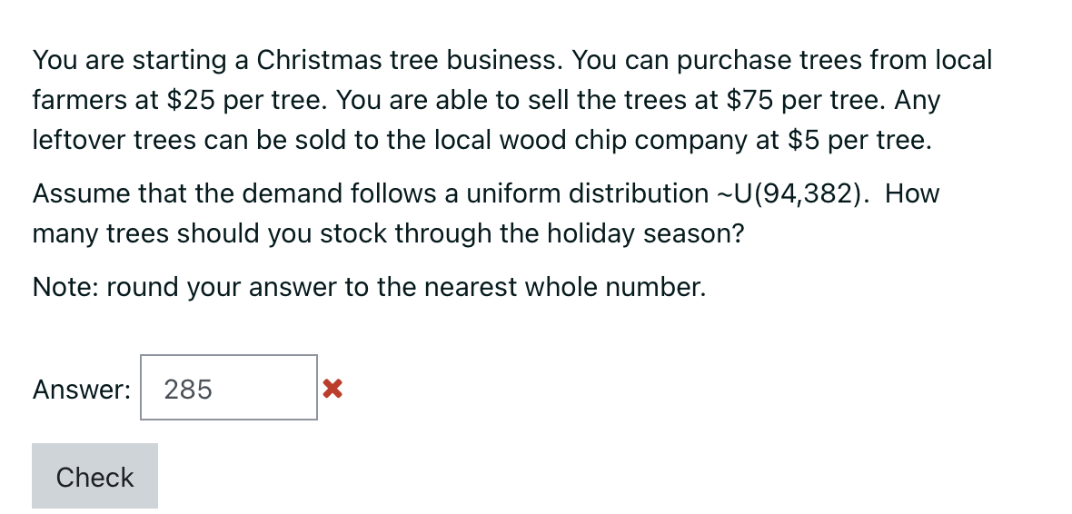 You are starting a Christmas tree business. You can purchase trees from local
farmers at $25 per tree. You are able to sell the trees at $75 per tree. Any
leftover trees can be sold to the local wood chip company at $5 per tree.
Assume that the demand follows a uniform distribution ~U(94,382). How
many trees should you stock through the holiday season?
Note: round your answer to the nearest whole number.
Answer: 285
Check
X