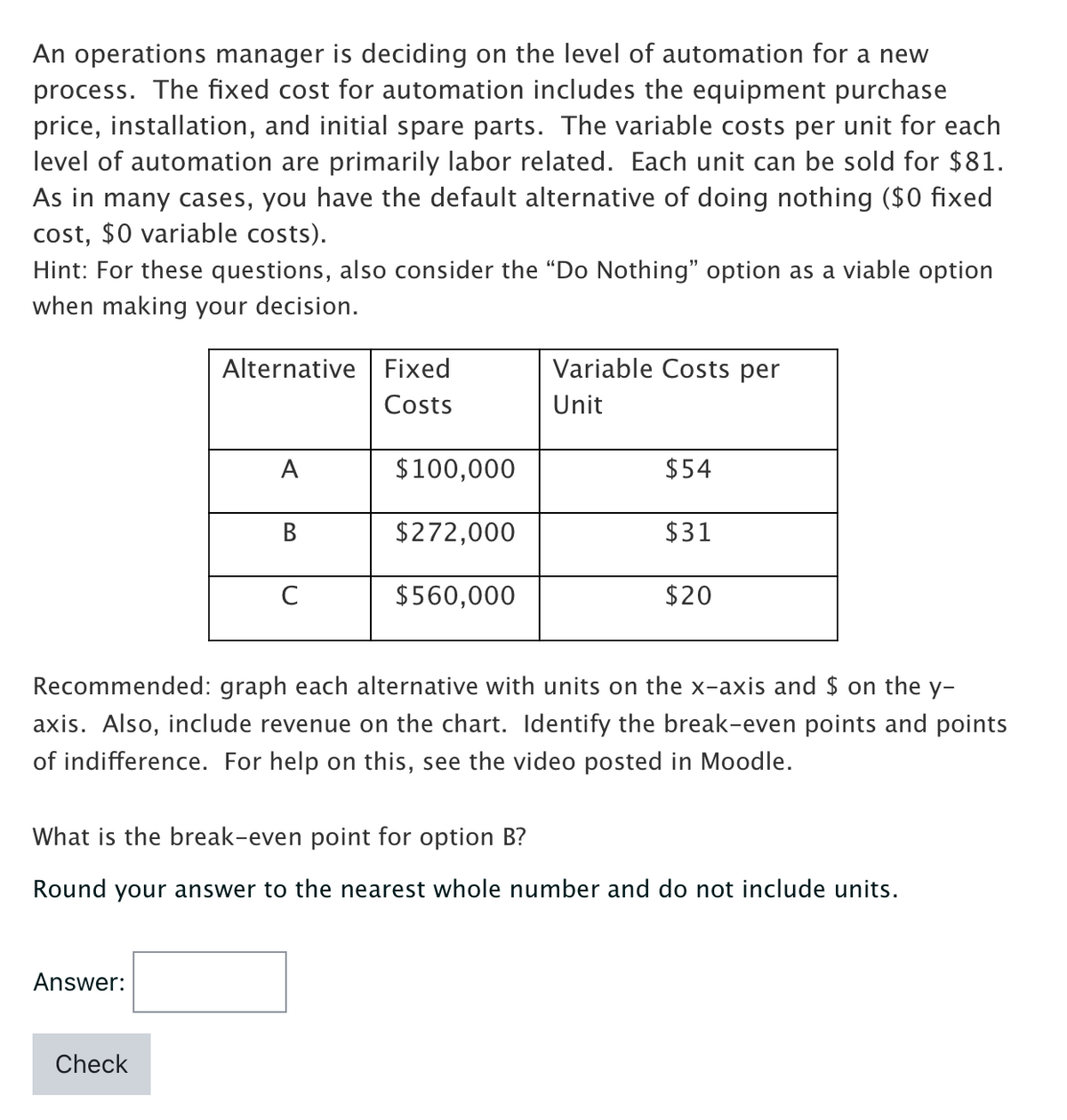 An operations manager is deciding on the level of automation for a new
process. The fixed cost for automation includes the equipment purchase
price, installation, and initial spare parts. The variable costs per unit for each
level of automation are primarily labor related. Each unit can be sold for $81.
As in many cases, you have the default alternative of doing nothing ($0 fixed
cost, $0 variable costs).
Hint: For these questions, also consider the "Do Nothing" option as a viable option
when making your decision.
Alternative Fixed
Costs
Answer:
A
Check
B
C
$100,000
$272,000
$560,000
Variable Costs per
Unit
$54
$31
Recommended: graph each alternative with units on the x-axis and $ on the y-
axis. Also, include revenue on the chart. Identify the break-even points and points
of indifference. For help on this, see the video posted in Moodle.
$20
What is the break-even point for option B?
Round your answer to the nearest whole number and do not include units.