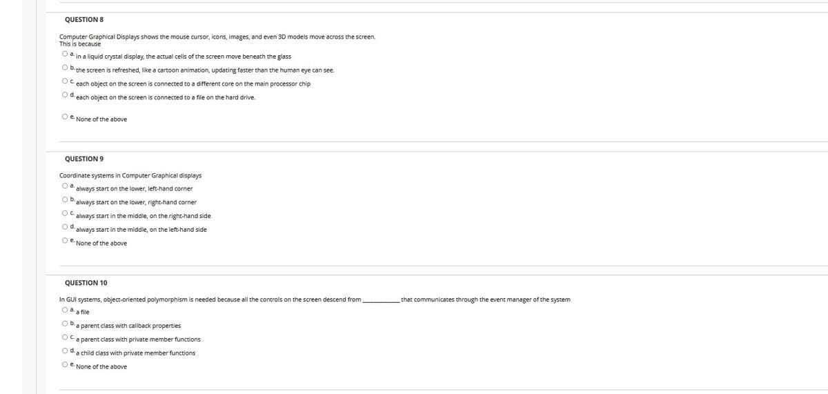 QUESTION 8
Computer Graphical Displays shows the mouse cursor, icons, images, and even 3D models moe across the screen.
This is because
O a. in a liquid crystal display, the actual cells of the screen move beneath the glass
O D. the screen is refreshed, like a cartoon animation, updating faster than the human eye can see.
OC each object on the screen is connected to a different core on the main processor chip
O U each object on the screen is connected to a file on the hard drive.
O e. None of the above
QUESTION 9
Coordinate systems in Computer Graphical displays
Oa.
always start on the lower, left-hand corner
Ob.
always start on the lower, right-hand corner
Oc.
always start in the middle, on the right-hand side
Od.
always start in the middle, on the left-hand side
O e. None of the above
QUESTION 10
In GUI systems, object-oriented polymorphism is needed because all the controls on the screen descend from
that communicates through the event manager of the system
Oa.
a file
O b.
parent class with callback properties
OC.
a parent class with private member functions
O d. a child class with private member functions
O e. None of the above

