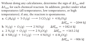 Without doing any calculations, determine the sign of AS and
ASu, for each chemical reaction. In addition, predict under what
temperatures (all temperatures, low temperatures, or high
temperatures), if any, the reaction is spontaneous.
a. CHg(g) + 5 0(g) 3 CO,(g) + 4 H,O(g)
AHan = -2044 kJ
b. N2(g) + O2(g) 2 NO(g)
c. 2 N,(g + O:(g) 2 N,0
d. 4 NH,(g) + 5 0,(g) 4 NO(g) + 6 H,O(g)
AHan = +182.6 kJ
AHan = +163.2 kJ
AHan = -906 kJ
