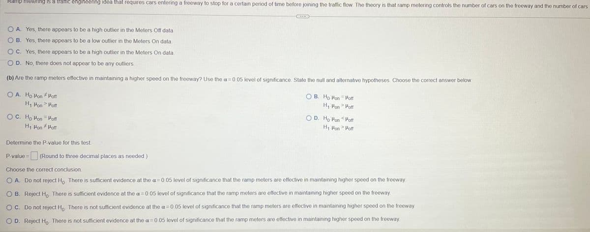 Ramp metering is a traffic engineering idea that requires cars entering a freeway to stop for a certain period of time before joining the traffic flow. The theory is that ramp metering controls the number of cars on the freeway and the number of cars
OA. Yes, there appears to be a high outlier in the Meters Off data.
B. Yes, there appears to be a low outlier in the Meters On data.
OC. Yes, there appears to be a high outlier in the Meters On data.
OD. No, there does not appear to be any outliers.
(b) Are the ramp meters effective in maintaining a higher speed on the freeway? Use the a=0.05 level of significance. State the null and alternative hypotheses. Choose the correct answer below.
OA. Ho Hon Hoff
H₁ Hon > Hoff
OC. Ho Hon Hoff
H₁ Hon Hoff
#
Determine the P-value for this test.
***
P-value= (Round to three decimal places as needed.)
OB. Ho Hon = Hoff
H₁ Pon > Hoff
O D. Ho Hon Hoff
H₁-Hon > Hoff
Choose the correct conclusion.
O A. Do not reject Ho. There is sufficient evidence at the a=0.05 level of significance that the ramp meters are effective in maintaining higher speed on the freeway.
OB. Reject Ho. There is sufficient evidence at the a= 0.05 level of significance that the ramp meters are effective in maintaining higher speed on the freeway.
O C. Do not reject Ho. There is not sufficient evidence at the a=0.05 level of significance that the ramp meters are effective in maintaining higher speed on the freeway.
OD. Reject Ho. There is not sufficient evidence at the a= 0.05 level of significance that the ramp meters are effective in maintaining higher speed on the freeway.