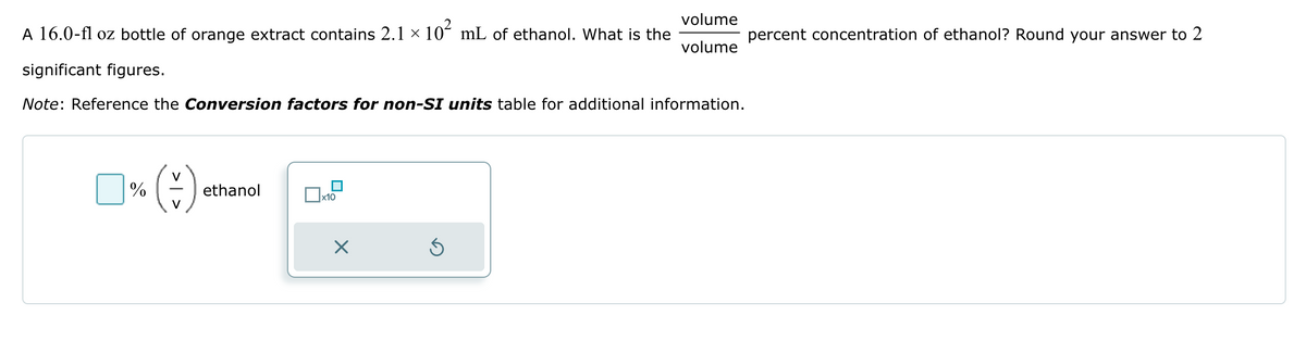 A 16.0-fl oz bottle of orange extract contains 2.1 × 10² mL of ethanol. What is the
volume
volume
percent concentration of ethanol? Round your answer to 2
significant figures.
Note: Reference the Conversion factors for non-SI units table for additional information.
V
%
ethanol
x10