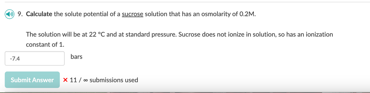 9. Calculate the solute potential of a sucrose solution that has an osmolarity of 0.2M.
-7.4
The solution will be at 22 °C and at standard pressure. Sucrose does not ionize in solution, so has an ionization
constant of 1.
bars
Submit Answer X 11 ∞ submissions used