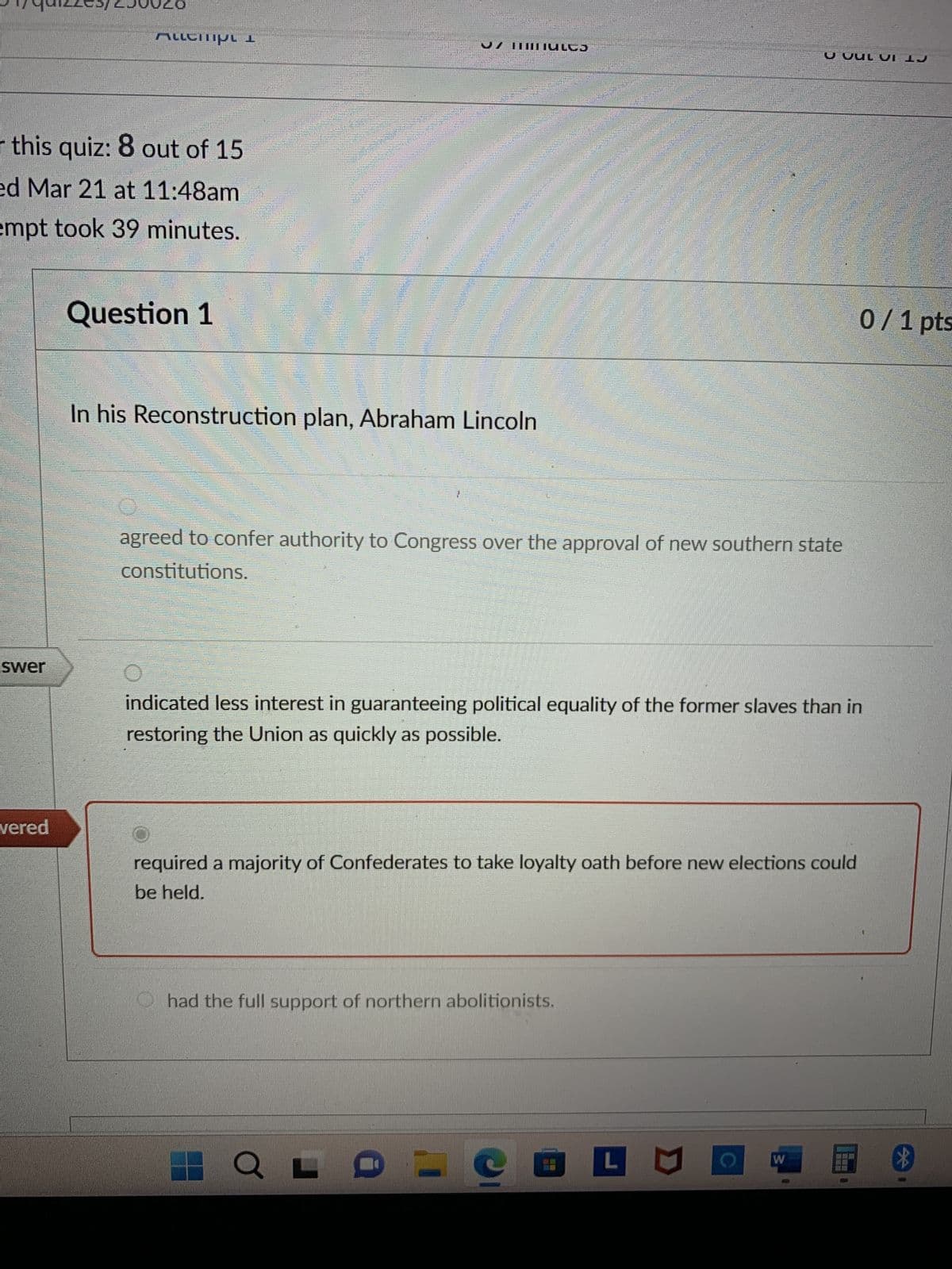 9179012255/250026
Allempi 1
r this quiz: 8 out of 15
ed Mar 21 at 11:48am
empt took 39 minutes.
Question 1
In his Reconstruction plan, Abraham Lincoln
U UUL VI 1J
agreed to confer authority to Congress over the approval of new southern state
constitutions.
swer
indicated less interest in guaranteeing political equality of the former slaves than in
restoring the Union as quickly as possible.
vered
required a majority of Confederates to take loyalty oath before new elections could
be held.
had the full support of northern abolitionists.
LOLCE
W
0/1 pts