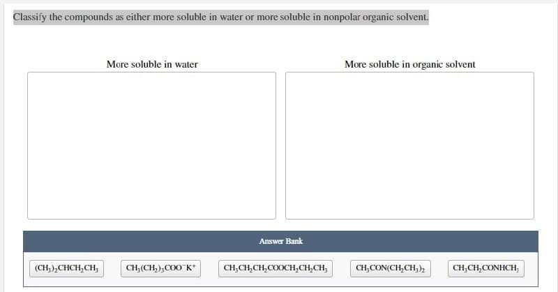 Classify the compounds as either more soluble in water or more soluble in nonpolar organic solvent.
More soluble in water
CH, (CH₂),COOK+
(CH₂)₂CHCH₂CH₂
Answer Bank
CH₂CH₂CH₂COOCH₂CH₂CH₂
More soluble in organic solvent
CH,CON(CH,CH)
CH₂CH₂CONHCH,