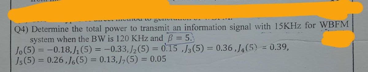 me gu
Q4) Determine the total power to transmit an information signal with 15KHz for WBFM
system when the BW is 120 KHz and ß = 5.
Jo (5) = -0.18, J₁ (5) = -0.33,/2 (5) = 0.15,J3 (5) = 0.36,J4(5) = 0.39,
J5 (5) = 0.26, J. (5) = 0.13,J7 (5) = 0.05