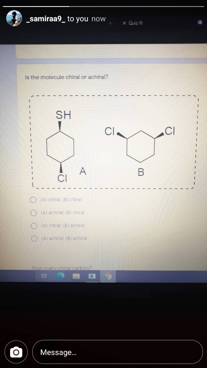 _samiraa9_ to you now
x Quiz II
Is the molecule chiral or achiral?
SH
CI.
CI
3.
A
CI
В
(A) chiral; (B) chiral
O (A) achiral; (B) chiral
O (A) chiral; (B) achiral
O (A) achiral; (B) achiral
How many
I carbon?
Message.
