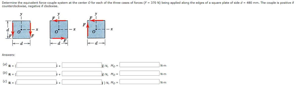 Determine the equivalent force-couple system at the center O for each of the three cases of forces (F = 370 N) being applied along the edges of a square plate of side d = 480 mm. The couple is positive if
counterclockwise, negative if clockwise.
y
F
y
y
F
d
- x
F
Answers:
(a)
R =
j) N, Mo =
N-m
(b)
R =
j) N, Mo =
N-m
(c)
R =
j ) N, Mo =
N-m
+
