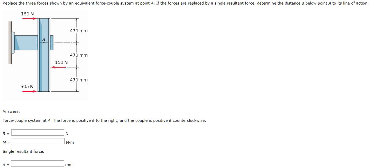 Replace the three forces shown by an equivalent force-couple system at point A. If the forces are replaced by a single resultant force, determine the distance d below point A to its line of action.
160 N
470 mm
470 mm
150 N
470 mm
305 N
Answers:
Force-couple system at A. The force is positive if to the right, and the couple is positive if counterclockwise.
R =
M =
N-m
Single resultant force.
d =
mm
