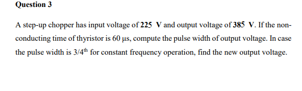 Question 3
A step-up chopper has input voltage of 225 V and output voltage of 385 V. If the non-
conducting time of thyristor is 60 µs, compute the pulse width of output voltage. In case
the pulse width is 3/4th for constant frequency operation, find the new output voltage.
