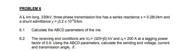 PROBLEM 6
AL km long, 330kV, three-phase transmission line has a series reactance x = 0.282/km and
a shunt admittance y = j3.2 x 10 S/km.
6.1
Calculate the ABCD parameters of the line.
6.2
The receiving end conditions are VR= (325+j0) kV and IR= 200 A at a lagging power
factor of 0.9. Using the ABCD parameters, calculate the sending end voltage, current
and transmission angle, 8.
