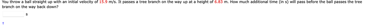 You throw a ball straight up with an initial velocity of 15.9 m/s. It passes a tree branch on the way up at a height of 6.83 m. How much additional time (in s) will pass before the ball passes the tree
branch on the way back down?
S
