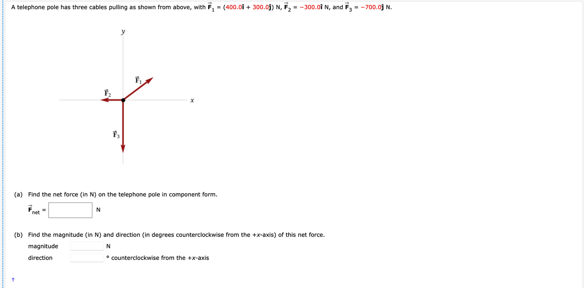 A telephone pole has three cables pulling as shown from above, with F, = (400.0î + 300.0j) N, F, = -300.0î N, and F, = -700.0j N.
1
y
F,
(a) Find the net force (in N) on the telephone pole in component form.
F.
net
(b) Find the magnitude (in N) and direction (in degrees counterclockwise from the +x-axis) of this net force.
magnitude
direction
° counterclockwise from the +x-axis
