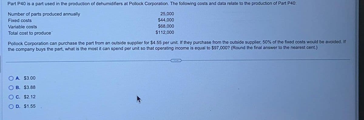 Part P40 is a part used in the production of dehumidifiers at Pollock Corporation. The following costs and data relate to the production of Part P40:
Number of parts produced annually
Fixed costs
Variable costs
Total cost to produce
25,000
$44,000
$68,000
$112,000
Pollock Corporation can purchase the part from an outside supplier for $4.55 per unit. If they purchase from the outside supplier, 50% of the fixed costs would be avoided. If
the company buys the part, what is the most it can spend per unit so that operating income is equal to $97,000? (Round the final answer to the nearest cent.)
A. $3.00
B. $3.88
OC. $2.12
D. $1.55