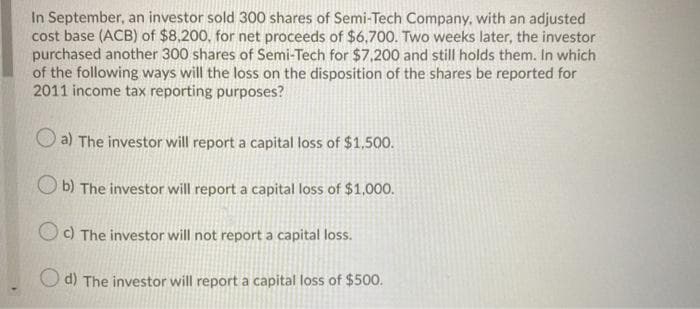 In September, an investor sold 300 shares of Semi-Tech Company, with an adjusted
cost base (ACB) of $8,200, for net proceeds of $6,700. Two weeks later, the investor
purchased another 300 shares of Semi-Tech for $7,200 and still holds them. In which
of the following ways will the loss on the disposition of the shares be reported for
2011 income tax reporting purposes?
O a) The investor will report a capital loss of $1,500.
b) The investor will report a capital loss of $1,000.
Oc) The investor will not report a capital loss.
d) The investor will report a capital loss of $500.
