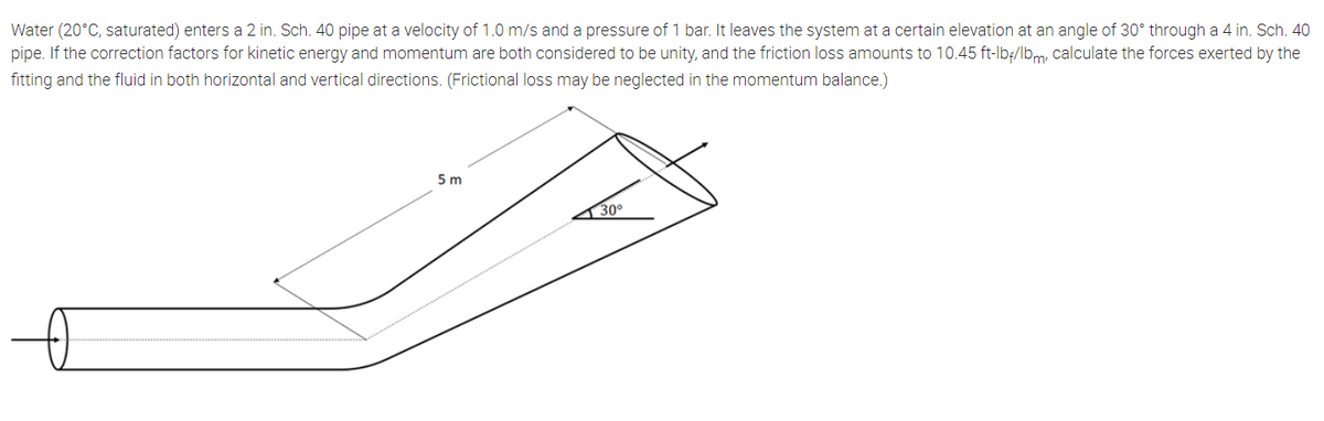 Water (20°C, saturated) enters a 2 in. Sch. 40 pipe at a velocity of 1.0 m/s and a pressure of 1 bar. It leaves the system at a certain elevation at an angle of 30° through a 4 in. Sch. 40
pipe. If the correction factors for kinetic energy and momentum are both considered to be unity, and the friction loss amounts to 10.45 ft-lb;/lbm, calculate the forces exerted by the
fitting and the fluid in both horizontal and vertical directions. (Frictional loss may be neglected in the momentum balance.)
5 m
1 30°
