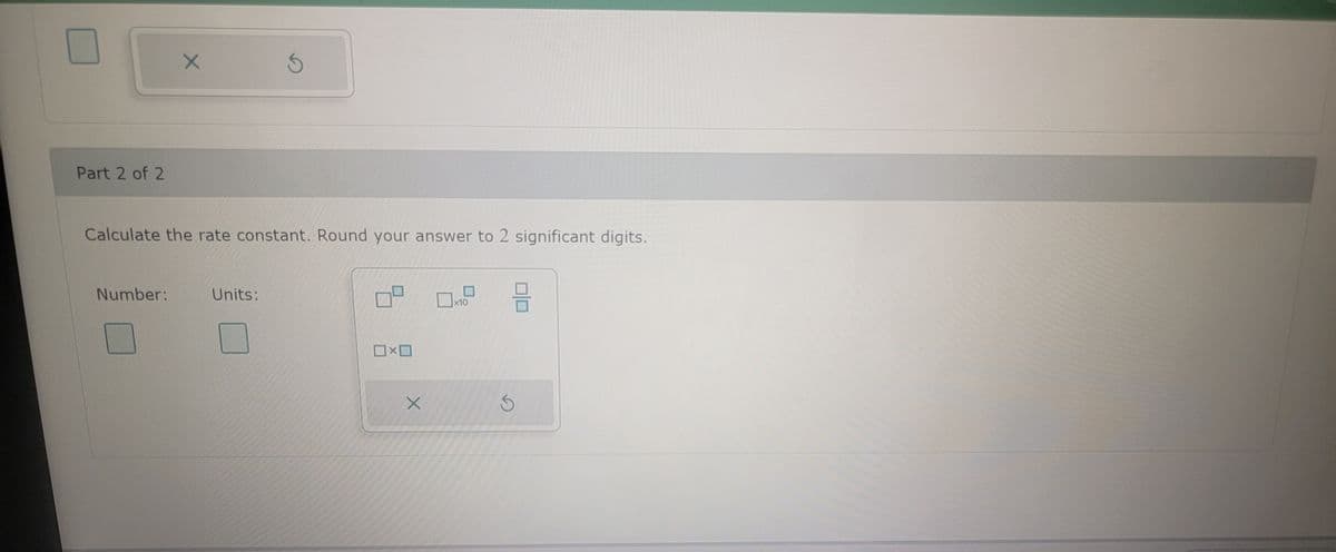 Part 2 of 2
X
Number:
Calculate the rate constant. Round your answer to 2 significant digits.
3
Units:
☐☐
X
0.9 9
x10
S