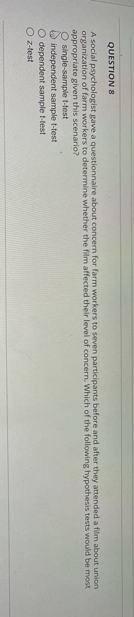 QUESTION 8
A social psychologist gave a questionnaire about concern for farm workers to seven participants before and after they attended a film about union
organization of farm workers to determine whether the film affected their level of concern. Which of the following hypothesis tests would be most
appropriate given this scenario?
O single-sample t-test
independent sample t-test
O dependent sample t-test
Oz-test