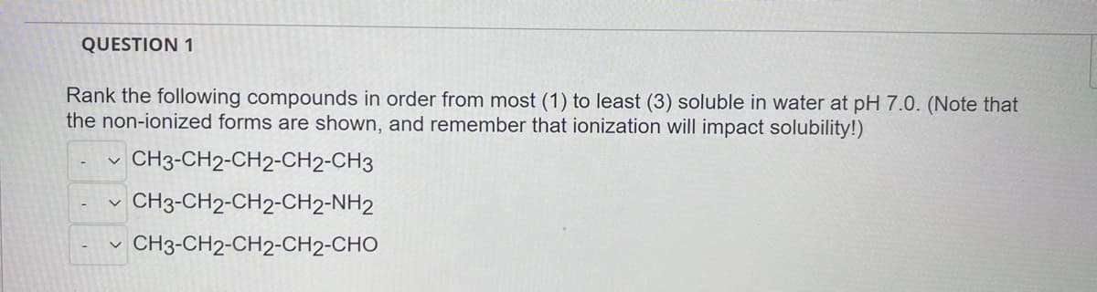 QUESTION 1
Rank the following compounds in order from most (1) to least (3) soluble in water at pH 7.0. (Note that
the non-ionized forms are shown, and remember that ionization will impact solubility!)
CH3-CH2-CH2-CH2-CH3
CH3-CH2-CH2-CH2-NH2
CH3-CH2-CH2-CH2-CHO
