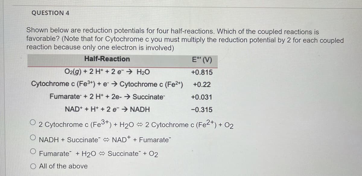 QUESTION 4
Shown below are reduction potentials for four half-reactions. Which of the coupled reactions is
favorable? (Note that for Cytochrome c you must multiply the reduction potential by 2 for each coupled
reaction because only one electron is involved)
Half-Reaction
E" (V)
O2(g) + 2 H* + 2 e → H2O
+0.815
Cytochrome c (Fe3+) + e → Cytochrome c (Fe2*)
+0.22
Fumarate + 2 H* + 2e-→ Succinate
+0.031
NAD* + H* + 2 e→ NADH
-0.315
2 Cytochrome c (Fe3+) + H20 2 Cytochrome c (Fe2+) + O2
NADH + Succinate NAD* + Fumarate
Fumarate + H2O Succinate + O2
O All of the above
