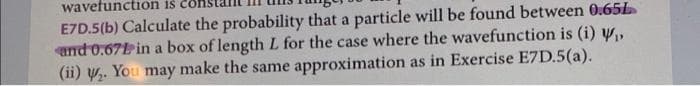 wavefunction iš
E7D.5(b) Calculate the probability that a particle will be found between 0.65L
and 0.671 in a box of length L for the case where the wavefunction is (i) Y,
(ii) y.. You may make the same approximation as in Exercise E7D.5(a).
