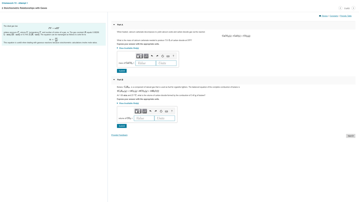<Homework 7C - Attempt 1
+ Stoichiometric Relationships with Gases
The ideal gas law
PV = nRT
relates pressure P, volume V, temperature T, and number of moles of a gas, n. The gas constant R equals 0.08206
L.atm/(K-mol) or 8.3145 J/(K-mol). The equation can be rearranged as follows to solve for n
n =
PV
RT
This equation is useful when dealing with gaseous reactions because stoichiometric calculations involve mole ratios.
Part A
When heated, calcium carbonate decomposes to yield calcium oxide and carbon dioxide gas via the reaction
What is the mass of calcium carbonate needed to produce 73.0 L of carbon dioxide at STP?
Express your answer with the appropriate units.
► View Available Hint(s)
mass of CaCO3 =
Submit
Part B
volume of CO₂ =
Submit
Provide Feedback
Value
μA
Butane, C4H₁0, is a component of natural gas that is used as fuel for cigarette lighters. The balanced equation of the complete combustion of butane is
2C4H10 (9) + 1302 (9)→8CO2 (g) + 10H₂O (1)
At 1.00 atm and 23 °C, what is the volume of carbon dioxide formed by the combustion of 3.40 g of butane?
Express your answer with the appropriate units.
► View Available Hint(s)
Ti
μA
Value
Units
?
Units
CaCO3(s)→CaO(s) + CO₂(g)
5 of 8
Review | Constants | Periodic Table
Next >