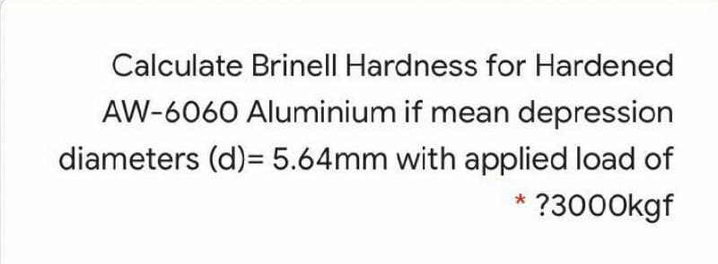 Calculate Brinell Hardness for Hardened
AW-6060 Aluminium if mean depression
diameters (d)= 5.64mm with applied load of
* ?3000kgf
