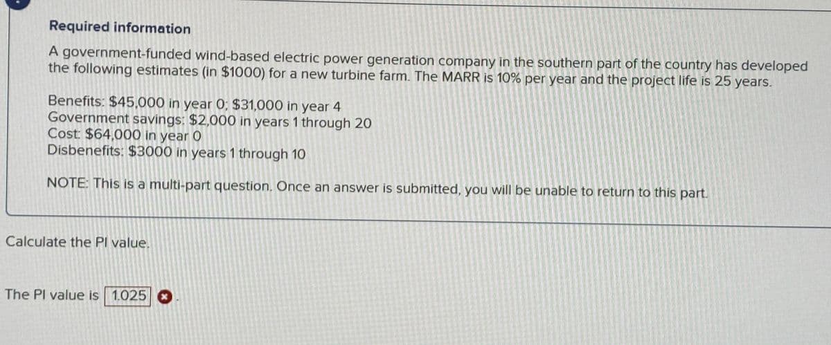 Required information
A government-funded wind-based electric power generation company in the southern part of the country has developed
the following estimates (in $1000) for a new turbine farm. The MARR is 10% per year and the project life is 25 years.
Benefits: $45,000 in year 0; $31,000 in year 4
Government savings: $2,000 in years 1 through 20
Cost: $64,000 in year O
Disbenefits: $3000 in years 1 through 10
NOTE: This is a multi-part question. Once an answer is submitted, you will be unable to return to this part.
Calculate the Pl value.
The Pl value is 1.025