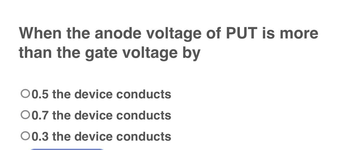 When the anode voltage of PUT is more
than the gate voltage by
00.5 the device conducts
00.7 the device conducts
00.3 the device conducts
